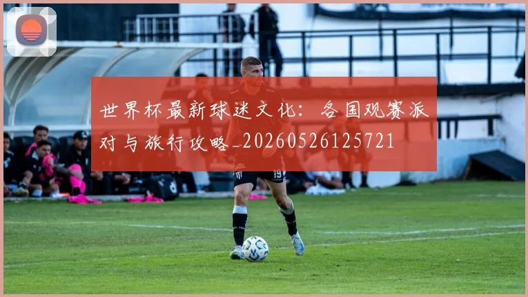 世界杯最新球迷文化：各国观赛派对与旅行攻略_20260526125721