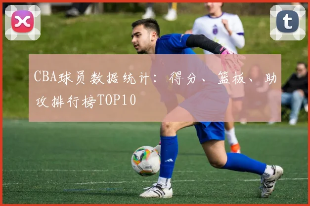 CBA球员数据统计：得分、篮板、助攻排行榜TOP10