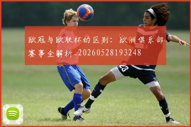 欧冠与欧联杯的区别：欧洲俱乐部赛事全解析_20260528193248