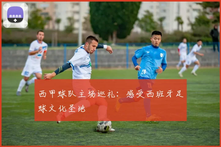 西甲球队主场巡礼:感受西班牙足球文化圣地