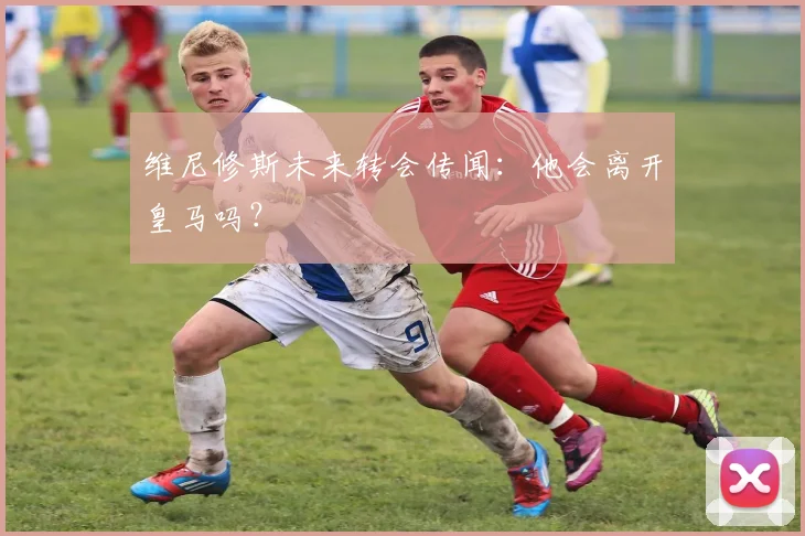 维尼修斯未来转会传闻：他会离开皇马吗？